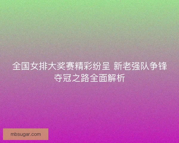 全国女排大奖赛精彩纷呈 新老强队争锋夺冠之路全面解析