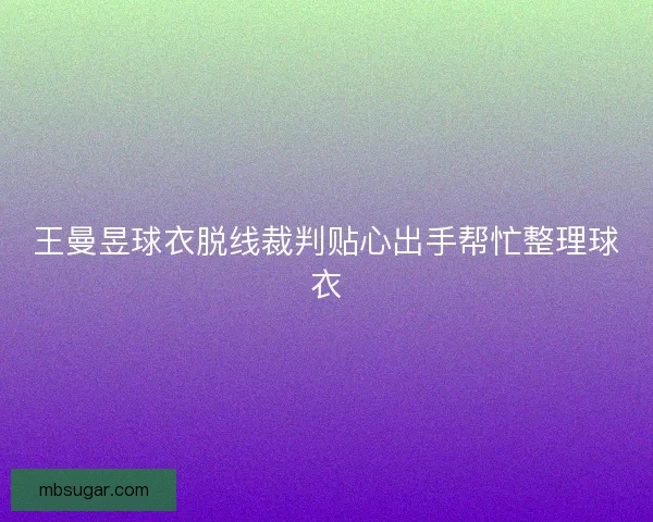 王曼昱球衣脱线裁判贴心出手帮忙整理球衣 王曼昱球衣脱线裁判贴心出手帮忙整理球衣