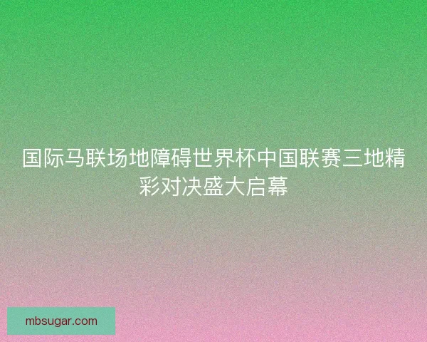 国际马联场地障碍世界杯中国联赛三地精彩对决盛大启幕 国际马联场地障碍世界杯中国联赛三地精彩对决盛大启幕
