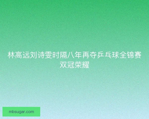 林高远刘诗雯时隔八年再夺乒乓球全锦赛双冠荣耀 林高远刘诗雯时隔八年再夺乒乓球全锦赛双冠荣耀