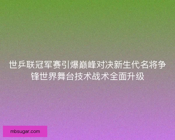 世乒联冠军赛引爆巅峰对决新生代名将争锋世界舞台技术战术全面升级 世乒联冠军赛引爆巅峰对决新生代名将争锋世界舞台技术战术全面升级