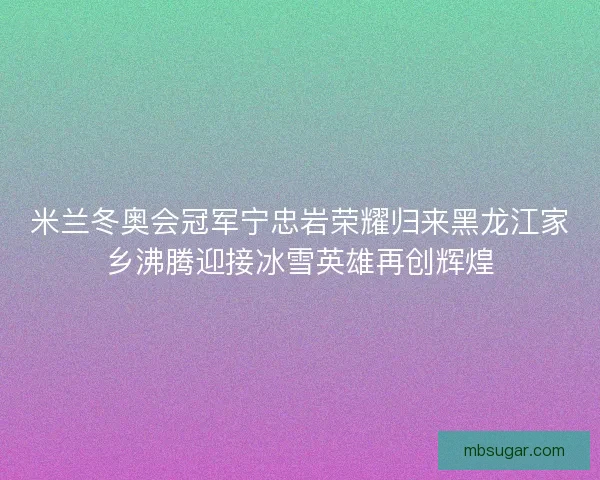 米兰冬奥会冠军宁忠岩荣耀归来黑龙江家乡沸腾迎接冰雪英雄再创辉煌 米兰冬奥会冠军宁忠岩荣耀归来黑龙江家乡沸腾迎接冰雪英雄再创辉煌