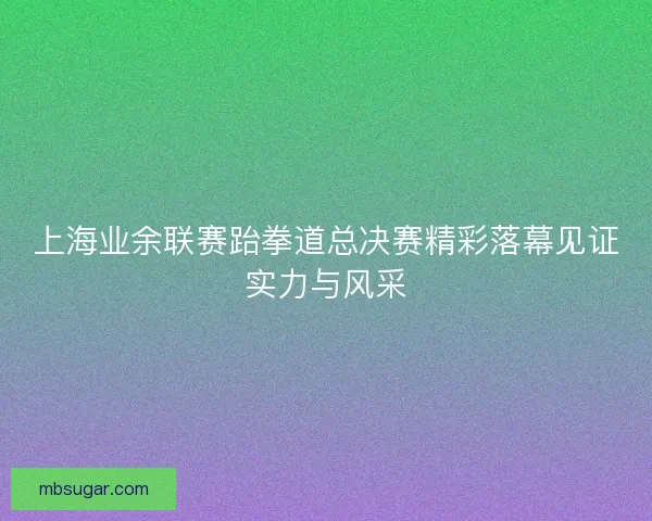 上海业余联赛跆拳道总决赛精彩落幕见证实力与风采 上海业余联赛跆拳道总决赛精彩落幕见证实力与风采