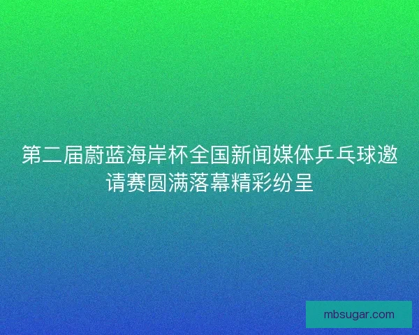 第二届蔚蓝海岸杯全国新闻媒体乒乓球邀请赛圆满落幕精彩纷呈 第二届蔚蓝海岸杯全国新闻媒体乒乓球邀请赛圆满落幕精彩纷呈